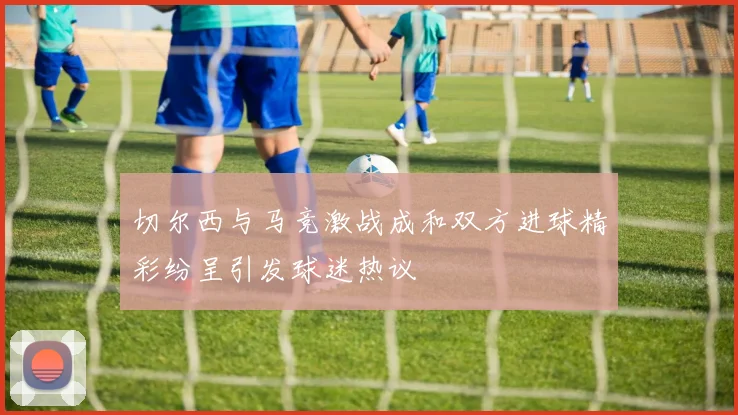 切尔西与马竞激战成和双方进球精彩纷呈引发球迷热议