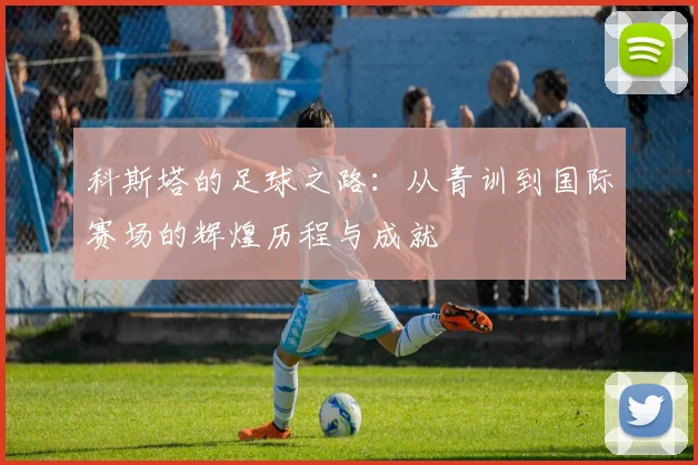 科斯塔的足球之路：从青训到国际赛场的辉煌历程与成就