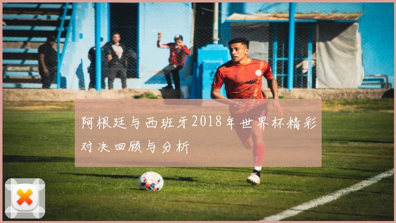 阿根廷与西班牙2018年世界杯精彩对决回顾与分析