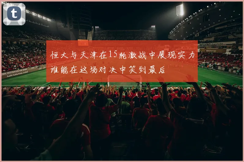 恒大与天津在15轮激战中展现实力谁能在这场对决中笑到最后