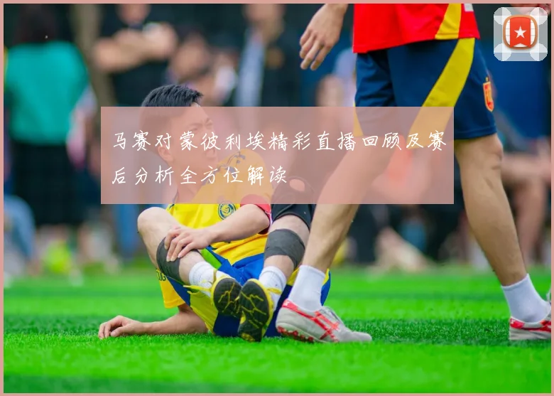 马赛对蒙彼利埃精彩直播回顾及赛后分析全方位解读