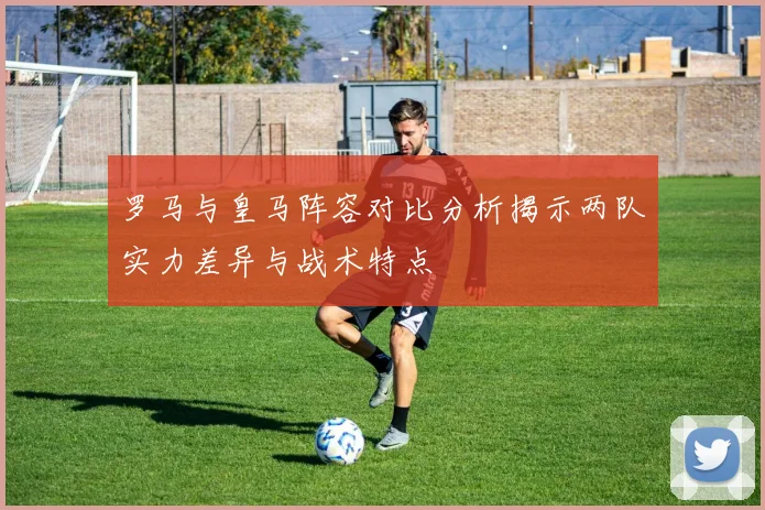 罗马与皇马阵容对比分析揭示两队实力差异与战术特点