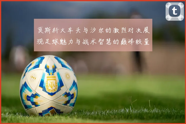 莫斯科火车头与沙尔的激烈对决展现足球魅力与战术智慧的巅峰较量