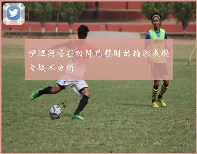 伊涅斯塔在对阵巴黎时的精彩表现与战术分析