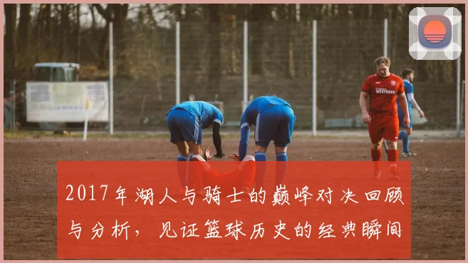2017年湖人与骑士的巅峰对决回顾与分析，见证篮球历史的经典瞬间