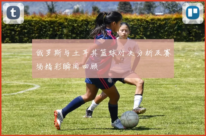 俄罗斯与土耳其篮球对决分析及赛场精彩瞬间回顾