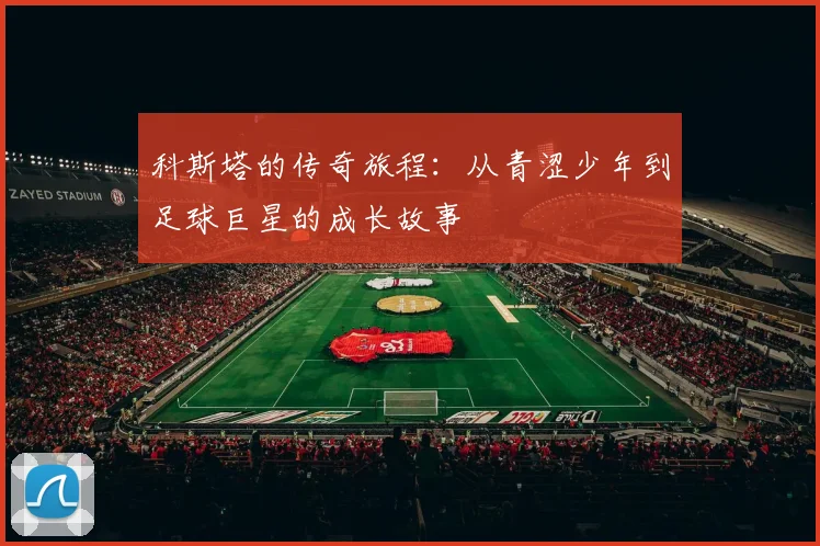 科斯塔的传奇旅程：从青涩少年到足球巨星的成长故事