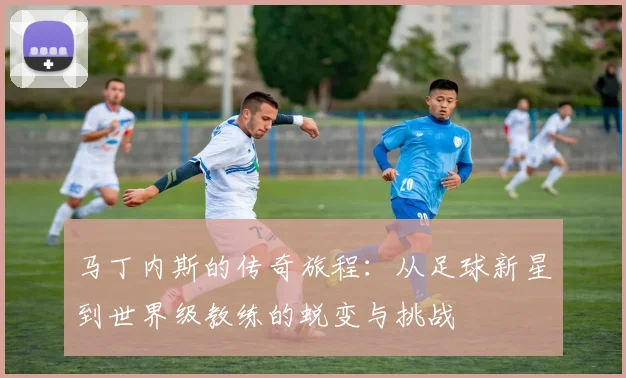 马丁内斯的传奇旅程：从足球新星到世界级教练的蜕变与挑战