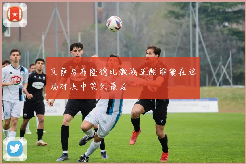 瓦萨与布隆德比激战正酣谁能在这场对决中笑到最后