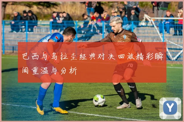 巴西与乌拉圭经典对决回放精彩瞬间重温与分析