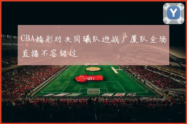 CBA精彩对决同曦队迎战广厦队全场直播不容错过