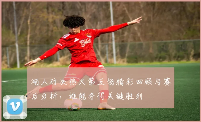 湖人对决热火第五场精彩回顾与赛后分析，谁能夺得关键胜利