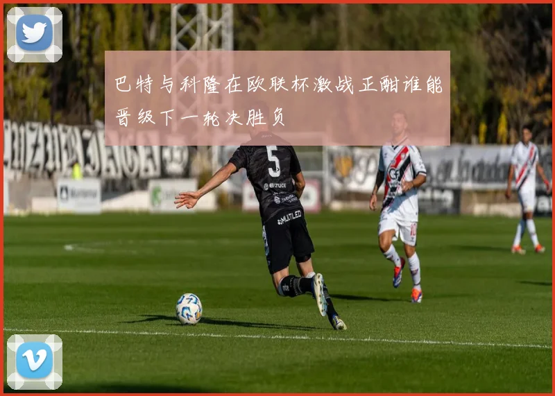 巴特与科隆在欧联杯激战正酣谁能晋级下一轮决胜负