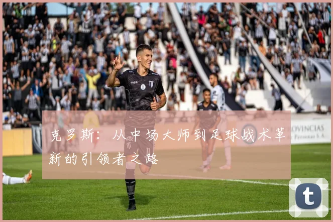 克罗斯：从中场大师到足球战术革新的引领者之路