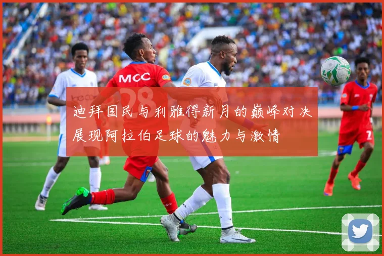 迪拜国民与利雅得新月的巅峰对决展现阿拉伯足球的魅力与激情
