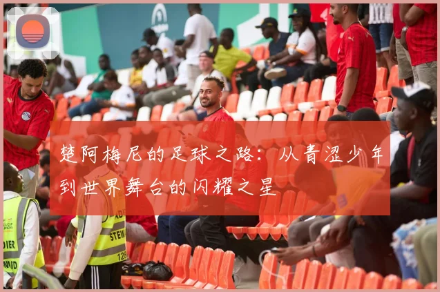 楚阿梅尼的足球之路：从青涩少年到世界舞台的闪耀之星