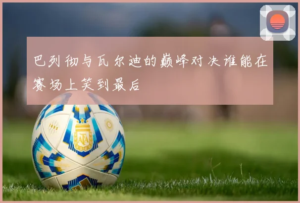 巴列彻与瓦尔迪的巅峰对决谁能在赛场上笑到最后