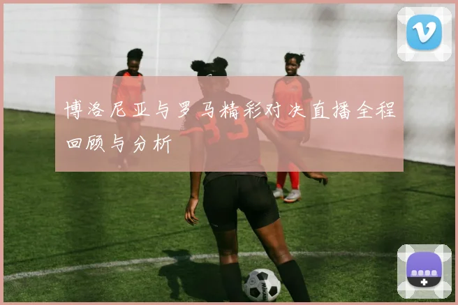 博洛尼亚与罗马精彩对决直播全程回顾与分析