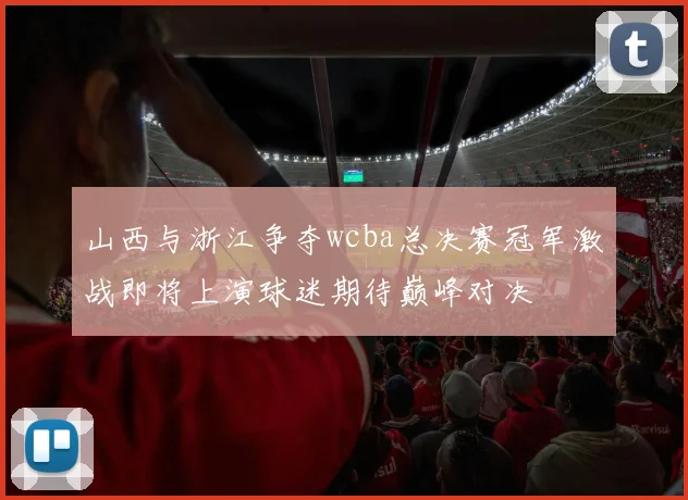 山西与浙江争夺wcba总决赛冠军激战即将上演球迷期待巅峰对决