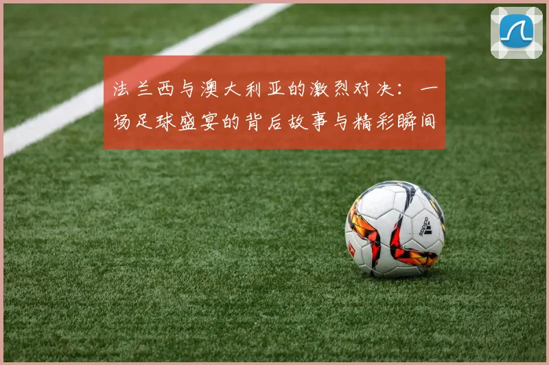 法兰西与澳大利亚的激烈对决：一场足球盛宴的背后故事与精彩瞬间