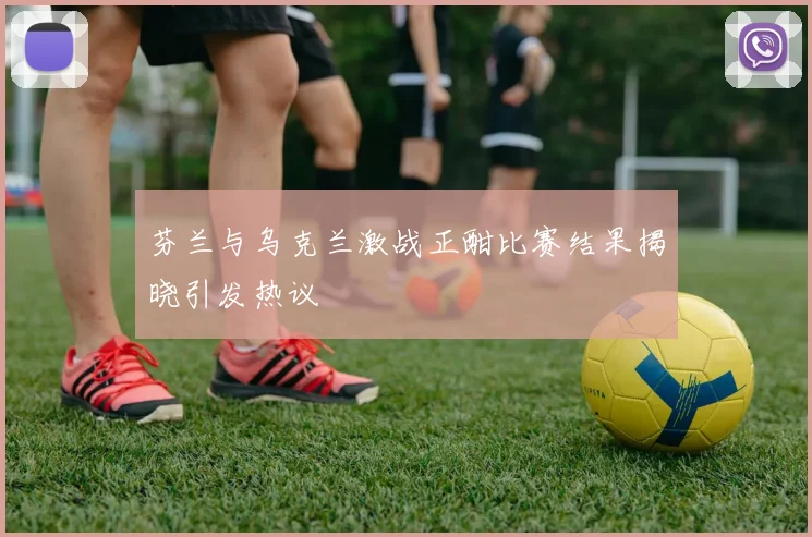 芬兰与乌克兰激战正酣比赛结果揭晓引发热议
