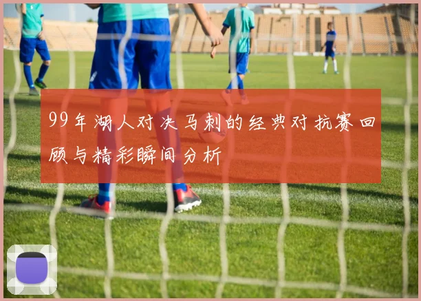 99年湖人对决马刺的经典对抗赛回顾与精彩瞬间分析
